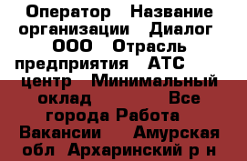 Оператор › Название организации ­ Диалог, ООО › Отрасль предприятия ­ АТС, call-центр › Минимальный оклад ­ 28 000 - Все города Работа » Вакансии   . Амурская обл.,Архаринский р-н